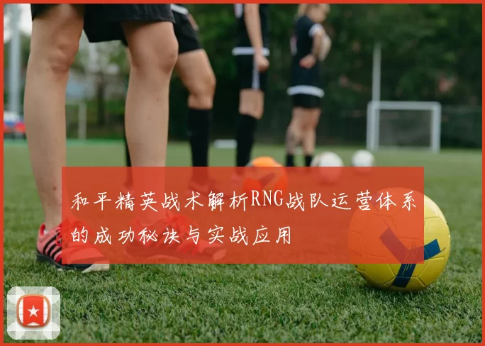 和平精英战术解析RNG战队运营体系的成功秘诀与实战应用