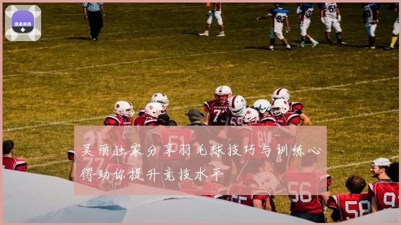 吴丽独家分享羽毛球技巧与训练心得助你提升竞技水平