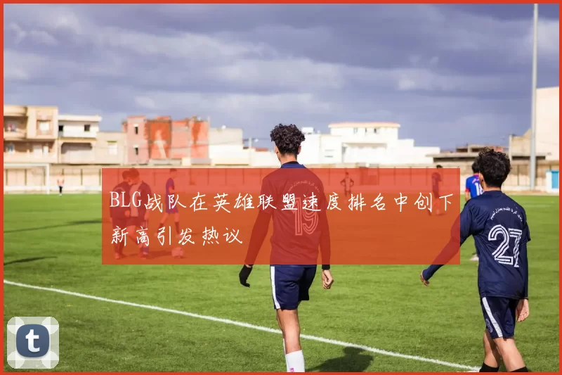 BLG战队在英雄联盟速度排名中创下新高引发热议