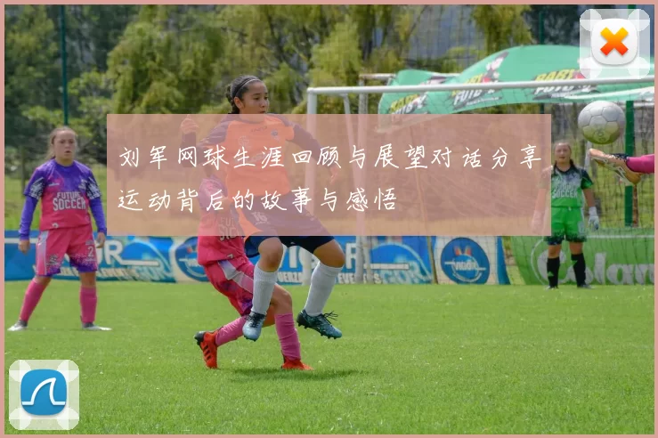 刘军网球生涯回顾与展望对话分享运动背后的故事与感悟