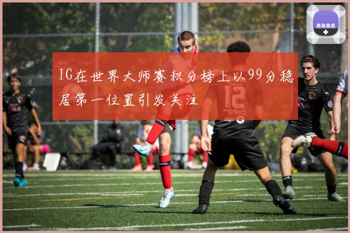 IG在世界大师赛积分榜上以99分稳居第一位置引发关注