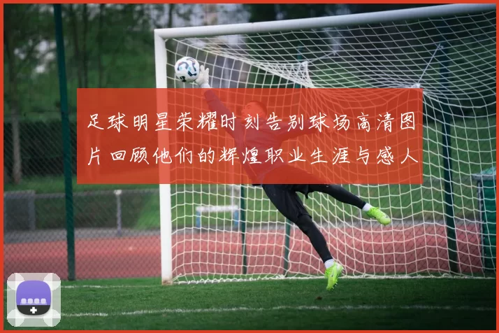 足球明星荣耀时刻告别球场高清图片回顾他们的辉煌职业生涯与感人瞬间