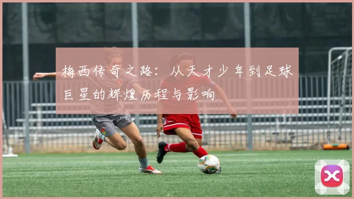 梅西传奇之路：从天才少年到足球巨星的辉煌历程与影响