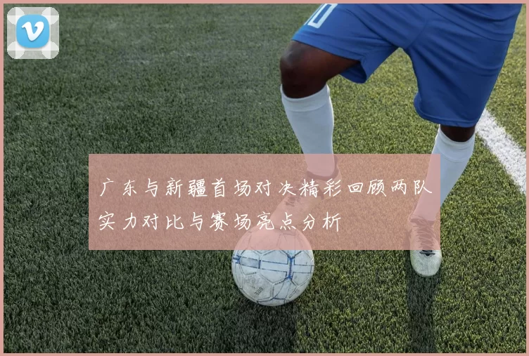 广东与新疆首场对决精彩回顾两队实力对比与赛场亮点分析