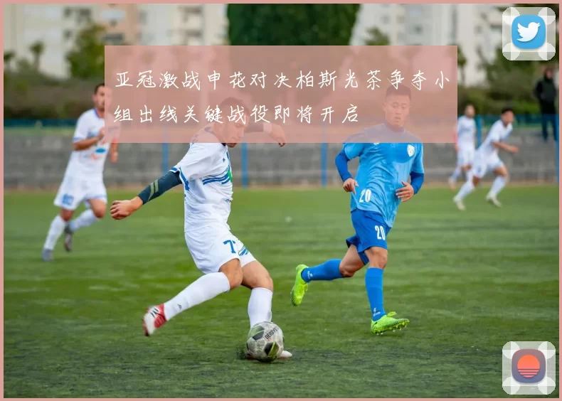 亚冠激战申花对决柏斯光茶争夺小组出线关键战役即将开启