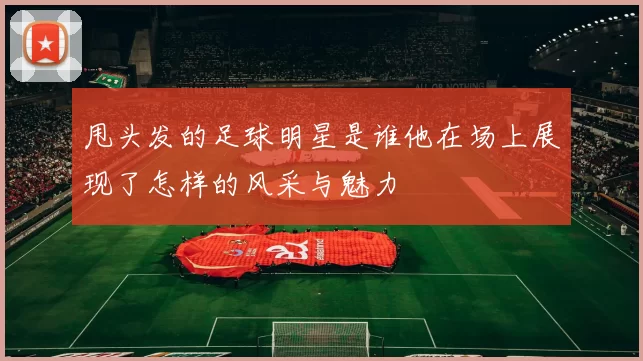 甩头发的足球明星是谁他在场上展现了怎样的风采与魅力