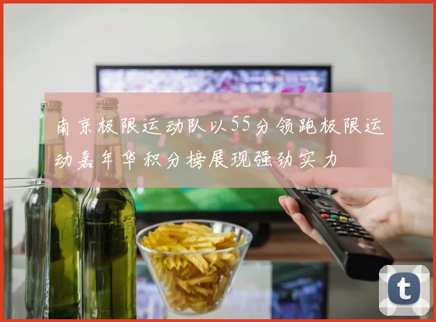 南京极限运动队以55分领跑极限运动嘉年华积分榜展现强劲实力