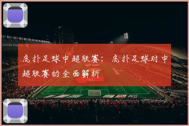 虎扑足球中超联赛：虎扑足球对中超联赛的全面解析