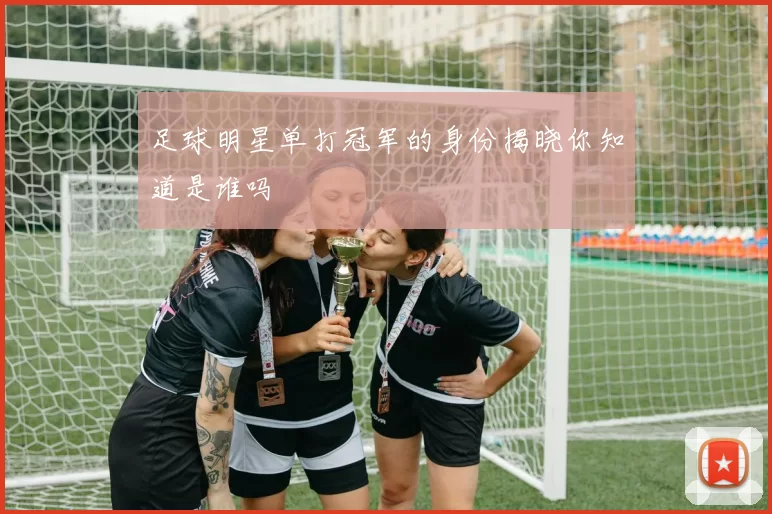 足球明星单打冠军的身份揭晓你知道是谁吗