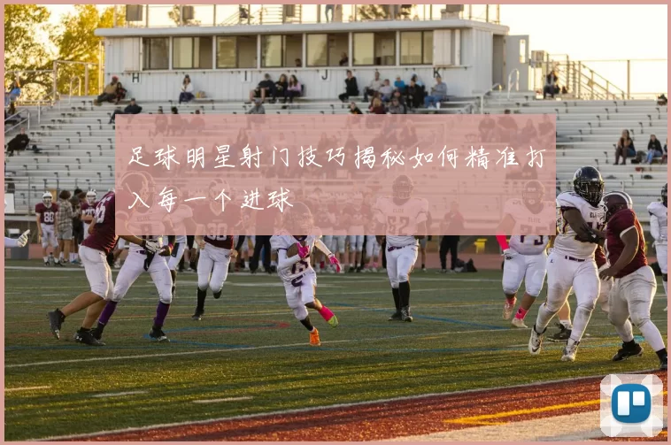 足球明星射门技巧揭秘如何精准打入每一个进球