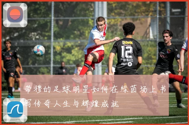 带穆的足球明星如何在绿茵场上书写传奇人生与辉煌成就