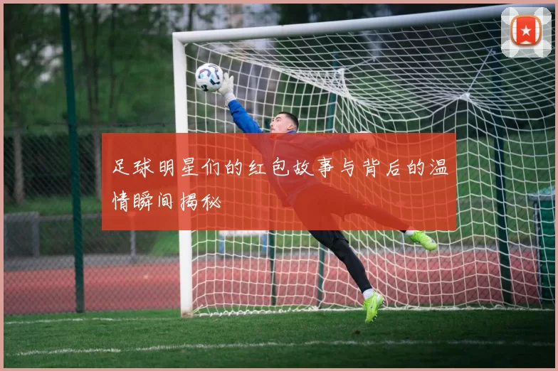 足球明星们的红包故事与背后的温情瞬间揭秘