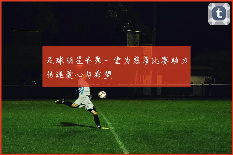 足球明星齐聚一堂为慈善比赛助力传递爱心与希望