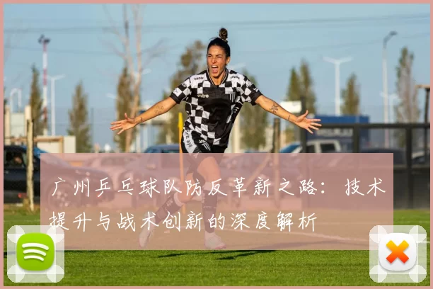 广州乒乓球队防反革新之路：技术提升与战术创新的深度解析