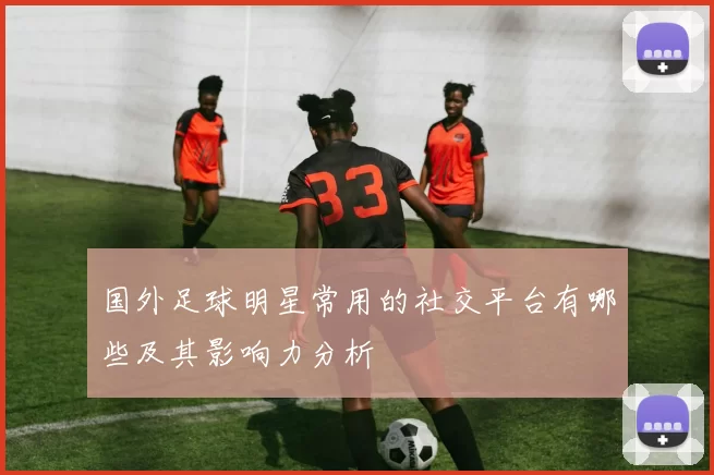国外足球明星常用的社交平台有哪些及其影响力分析
