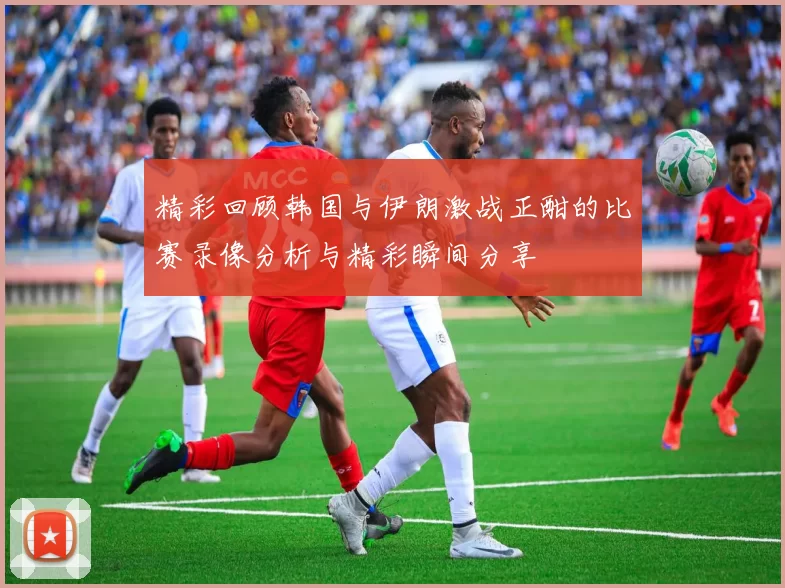 精彩回顾韩国与伊朗激战正酣的比赛录像分析与精彩瞬间分享