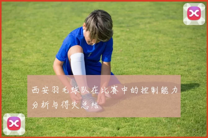 西安羽毛球队在比赛中的控制能力分析与得失总结