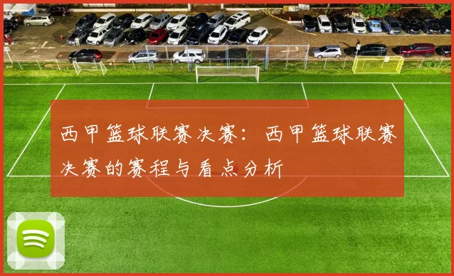 西甲篮球联赛决赛：西甲篮球联赛决赛的赛程与看点分析
