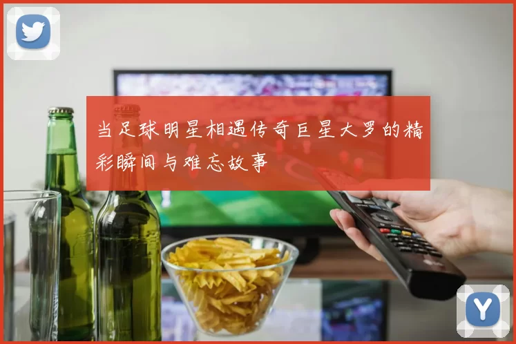 当足球明星相遇传奇巨星大罗的精彩瞬间与难忘故事