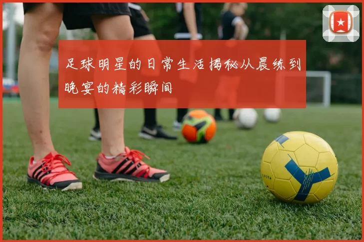 足球明星的日常生活揭秘从晨练到晚宴的精彩瞬间