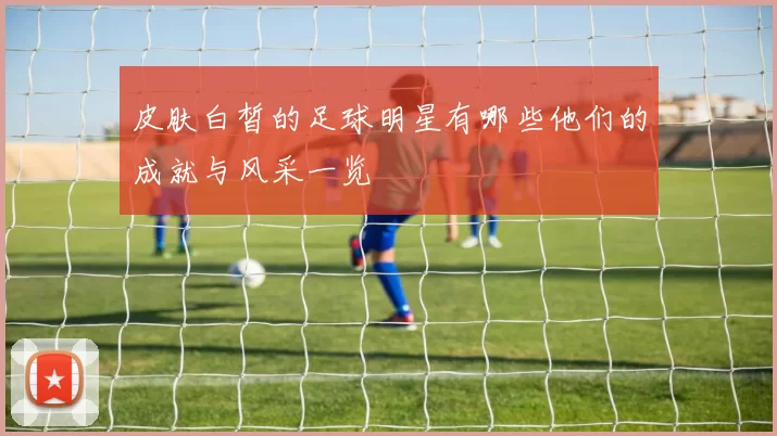 皮肤白皙的足球明星有哪些他们的成就与风采一览