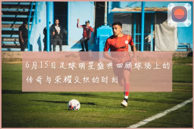 6月15日足球明星盛典回顾球场上的传奇与荣耀交织的时刻