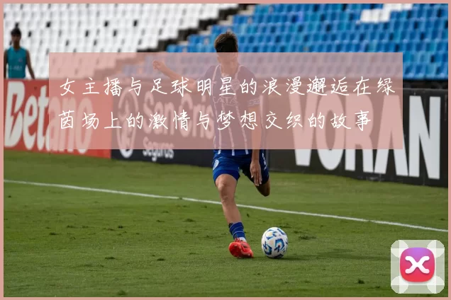 女主播与足球明星的浪漫邂逅在绿茵场上的激情与梦想交织的故事