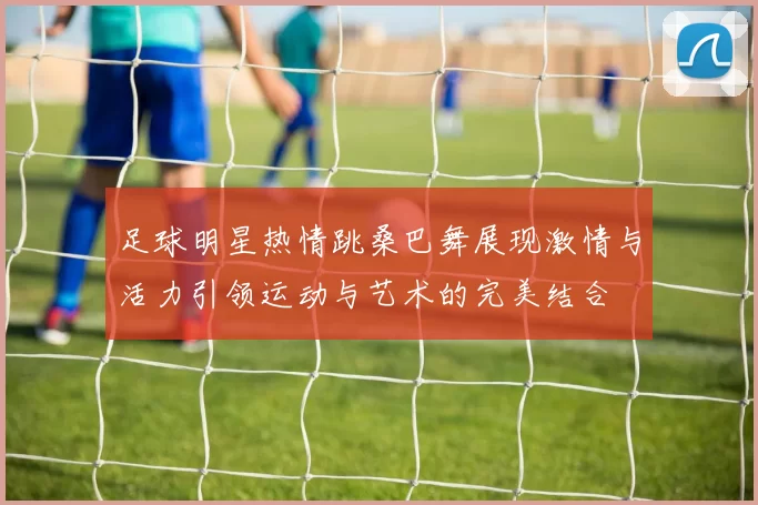 足球明星热情跳桑巴舞展现激情与活力引领运动与艺术的完美结合