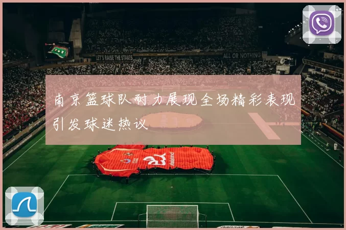 南京篮球队耐力展现全场精彩表现引发球迷热议