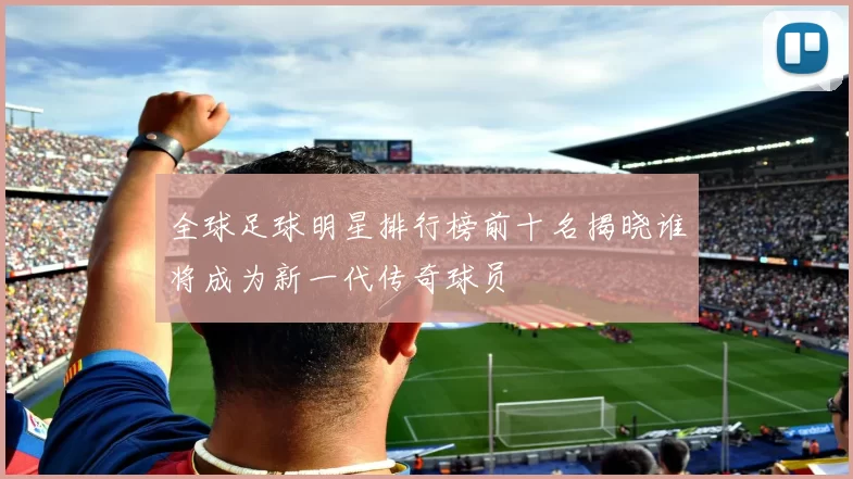 全球足球明星排行榜前十名揭晓谁将成为新一代传奇球员