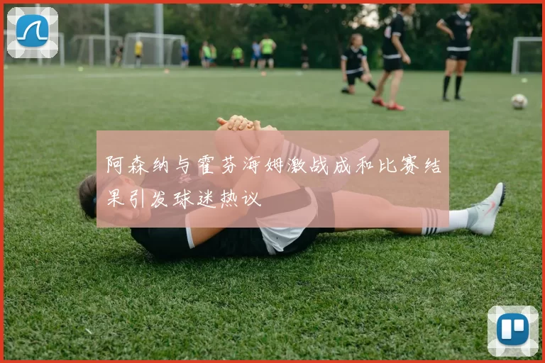 阿森纳与霍芬海姆激战成和比赛结果引发球迷热议