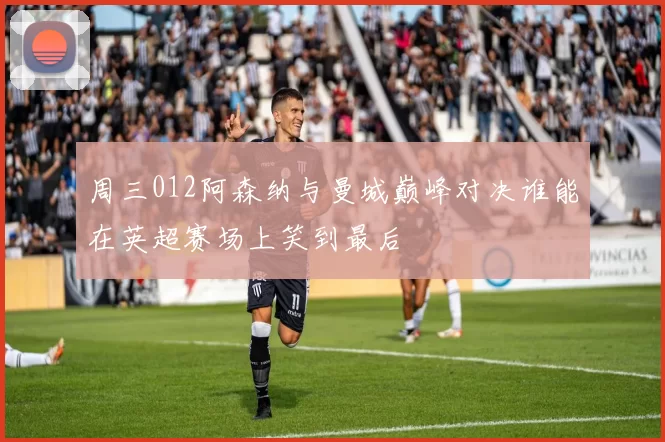 周三012阿森纳与曼城巅峰对决谁能在英超赛场上笑到最后