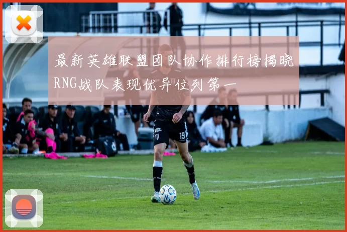 最新英雄联盟团队协作排行榜揭晓RNG战队表现优异位列第一