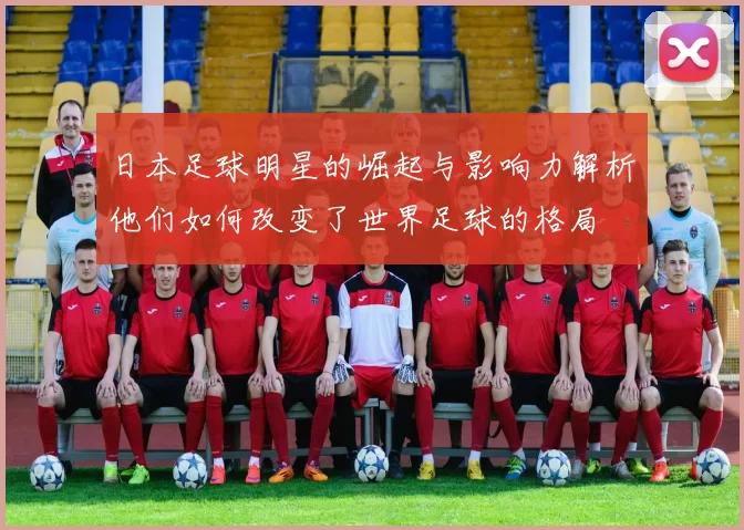 日本足球明星的崛起与影响力解析他们如何改变了世界足球的格局