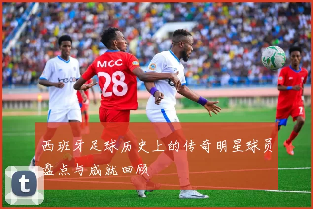 西班牙足球历史上的传奇明星球员盘点与成就回顾