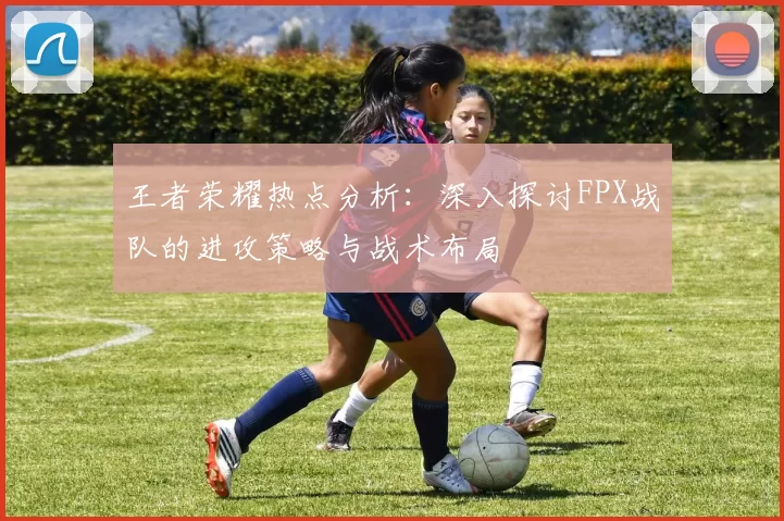 王者荣耀热点分析：深入探讨FPX战队的进攻策略与战术布局