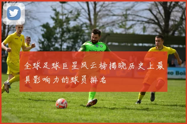 全球足球巨星风云榜揭晓历史上最具影响力的球员排名