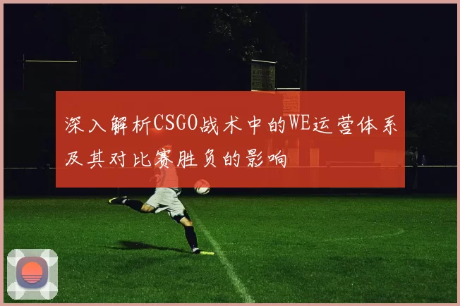 深入解析CSGO战术中的WE运营体系及其对比赛胜负的影响