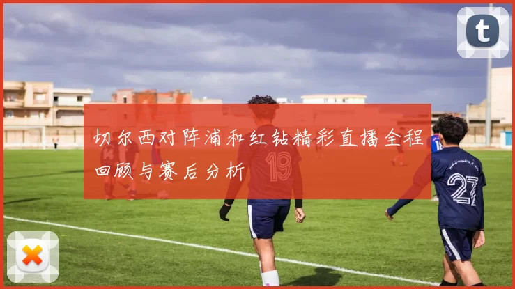 切尔西对阵浦和红钻精彩直播全程回顾与赛后分析