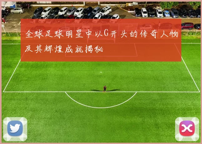 全球足球明星中以G开头的传奇人物及其辉煌成就揭秘