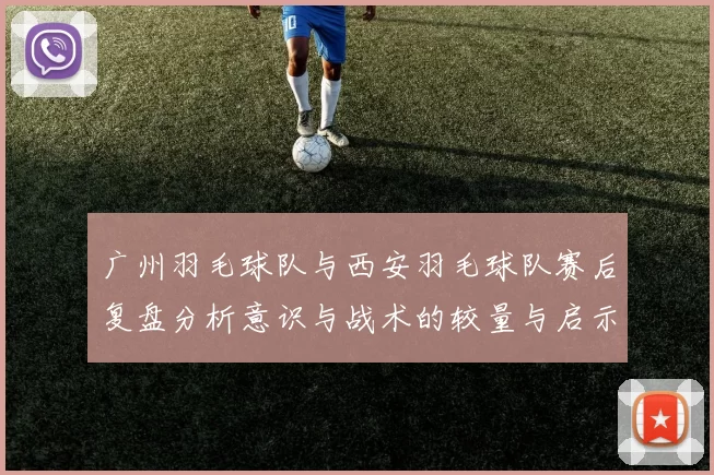 广州羽毛球队与西安羽毛球队赛后复盘分析意识与战术的较量与启示