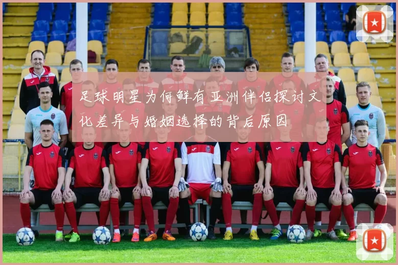 足球明星为何鲜有亚洲伴侣探讨文化差异与婚姻选择的背后原因