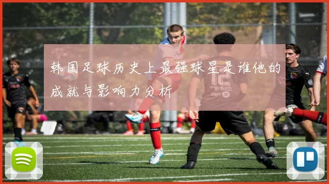 韩国足球历史上最强球星是谁他的成就与影响力分析
