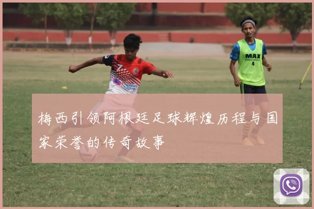 梅西引领阿根廷足球辉煌历程与国家荣誉的传奇故事