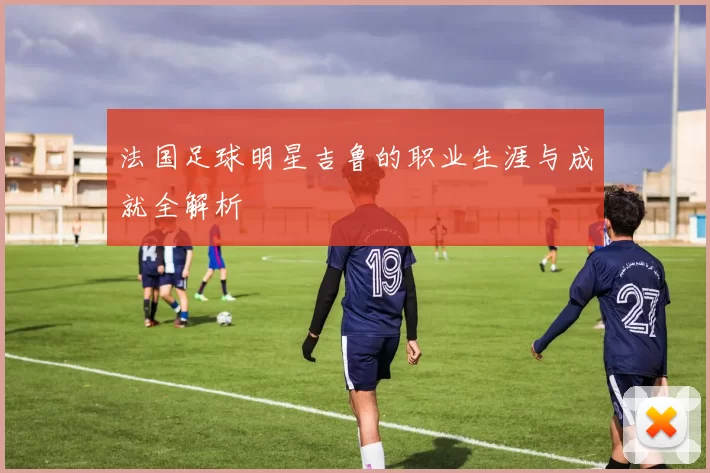 法国足球明星吉鲁的职业生涯与成就全解析