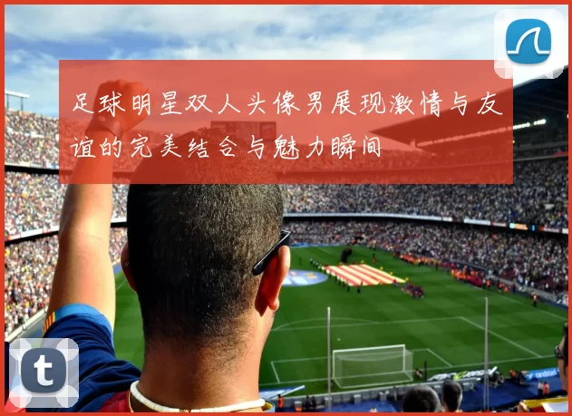 足球明星双人头像男展现激情与友谊的完美结合与魅力瞬间