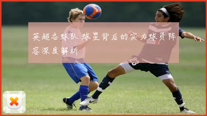 英超各球队 球星背后的实力球员阵容深度解析