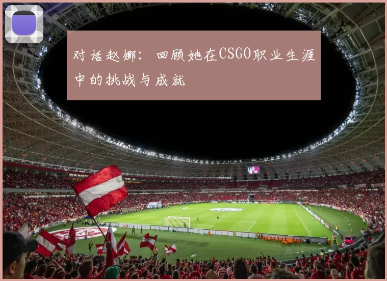 对话赵娜：回顾她在CSGO职业生涯中的挑战与成就