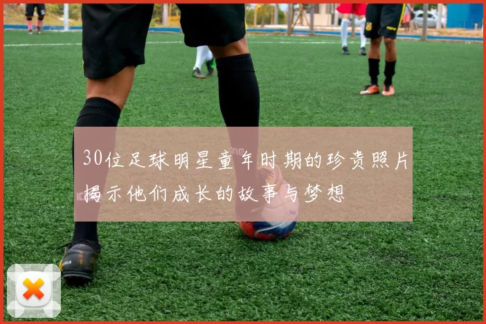30位足球明星童年时期的珍贵照片揭示他们成长的故事与梦想