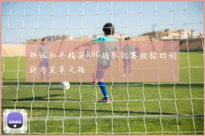 热议和平精英RNG战队比赛经验的创新与变革之路